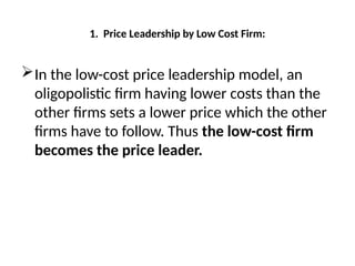 1. Price Leadership by Low Cost Firm:
In the low-cost price leadership model, an
oligopolistic firm having lower costs than the
other firms sets a lower price which the other
firms have to follow. Thus the low-cost firm
becomes the price leader.
 