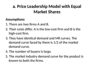 a. Price Leadership Model with Equal
Market Shares
Assumptions:
1. There are two firms A and B.
2. Their costs differ. A is the low-cost firm and B is the
high-cost firm.
3. They have identical demand and MR curves. The
demand curve faced by them is 1/2 of the market
demand curve.
4. The number of buyers is large.
5. The market industry demand curve for the product is
known to both the firms.
 