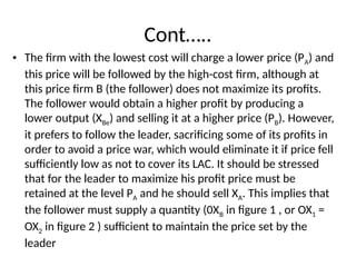 Cont…..
• The firm with the lowest cost will charge a lower price (PA) and
this price will be fol­
lowed by the high-cost firm, although at
this price firm B (the follower) does not maximize its profits.
The follower would obtain a higher profit by producing a
lower output (XBe) and selling it at a higher price (PB). However,
it prefers to follow the leader, sacrificing some of its profits in
order to avoid a price war, which would eliminate it if price fell
sufficiently low as not to cover its LAC. It should be stressed
that for the leader to maximize his profit price must be
retained at the level PA and he should sell XA. This implies that
the follower must supply a quantity (0XB in figure 1 , or OX1 =
OX2 in figure 2 ) sufficient to maintain the price set by the
leader
 