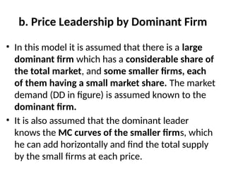 b. Price Leadership by Dominant Firm
• In this model it is assumed that there is a large
dominant firm which has a considerable share of
the total market, and some smaller firms, each
of them having a small market share. The market
demand (DD in figure) is assumed known to the
dominant firm.
• It is also assumed that the dominant leader
knows the MC curves of the smaller firms, which
he can add horizontally and find the total supply
by the small firms at each price.
 
