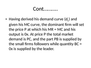 Cont………..
• Having derived his demand curve (dL) and
given his MC curve, the dominant firm will set
the price P at which his MR = MC and his
output is 0x. At price P the total market
demand is PC, and the part PB is supplied by
the small firms followers while quantity BC =
0x is supplied by the leader.
 