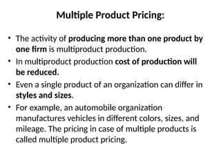 Multiple Product Pricing:
• The activity of producing more than one product by
one firm is multiproduct production.
• In multiproduct production cost of production will
be reduced.
• Even a single product of an organization can differ in
styles and sizes.
• For example, an automobile organization
manufactures vehicles in different colors, sizes, and
mileage. The pricing in case of multiple products is
called multiple product pricing.
 