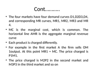 Cont………..
• The four markets have four demand curves D1,D2D3,D4,
and corresponding MR curves, MR1, MR2, MR3 and MR
4.
• MC is the marginal cost, which is common. The
horizontal line AMR is the aggregate marginal revenue
curve
• Each product is charged differently.
• For example in the first market A the firm sells OM
1output. At this point MR1 = MC. The price charged is
P1M1.
• The price charged is M2P2 in the second market and
M3P3 in the third market and so on
 