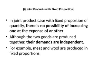 (i) Joint Products with Fixed Proportion:
• In joint product case with fixed proportion of
quantity, there is no possibility of increasing
one at the expense of another.
• Although the two goods are produced
together, their demands are independent.
• For example, meat and wool are produced in
fixed proportions.
 