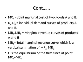 Cont……
• MCT = Joint marginal cost of two goods A and B.
• DA,DB = individual demand curves of products A
and B.
• MRA,MRB = Marginal revenue curves of products
A and B
• MRT= Total marginal revenue curve which is a
vertical summation of MRA, MRB
• E is the equilibrium of the firm since at point
MCT=MRT
 