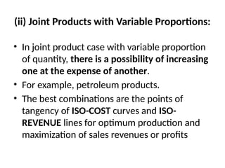 (ii) Joint Products with Variable Proportions:
• In joint product case with variable proportion
of quantity, there is a possibility of increasing
one at the expense of another.
• For example, petroleum products.
• The best combinations are the points of
tangency of ISO-COST curves and ISO-
REVENUE lines for optimum production and
maximization of sales revenues or profits
 