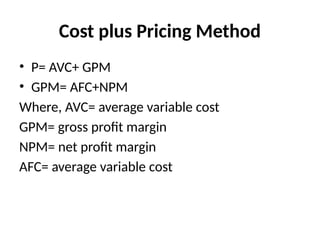 Cost plus Pricing Method
• P= AVC+ GPM
• GPM= AFC+NPM
Where, AVC= average variable cost
GPM= gross profit margin
NPM= net profit margin
AFC= average variable cost
 