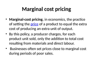 Marginal cost pricing
• Marginal-cost pricing, in economics, the practice
of setting the price of a product to equal the extra
cost of producing an extra unit of output.
• By this policy, a producer charges, for each
product unit sold, only the addition to total cost
resulting from materials and direct labour.
• Businesses often set prices close to marginal cost
during periods of poor sales.
 