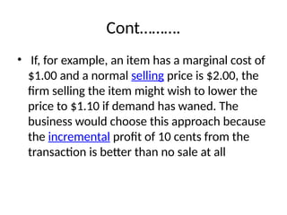 Cont……….
• If, for example, an item has a marginal cost of
$1.00 and a normal selling price is $2.00, the
firm selling the item might wish to lower the
price to $1.10 if demand has waned. The
business would choose this approach because
the incremental profit of 10 cents from the
transaction is better than no sale at all
 