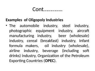 Cont…………..
Examples of Oligopoly Industries
• The automobile industry, steel industry,
photographic equipment industry, aircraft
manufacturing industry, beer (wholesale)
industry, cereal (breakfast) industry, Infant
formula makers, oil industry (wholesale),
airline industry, beverage (including soft
drinks) industry, Organization of the Petroleum
Exporting Countries (OPEC).
 