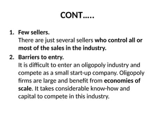 CONT…..
1. Few sellers.
There are just several sellers who control all or
most of the sales in the industry.
2. Barriers to entry.
It is difficult to enter an oligopoly industry and
compete as a small start-up company. Oligopoly
firms are large and benefit from economies of
scale. It takes considerable know-how and
capital to compete in this industry.
 