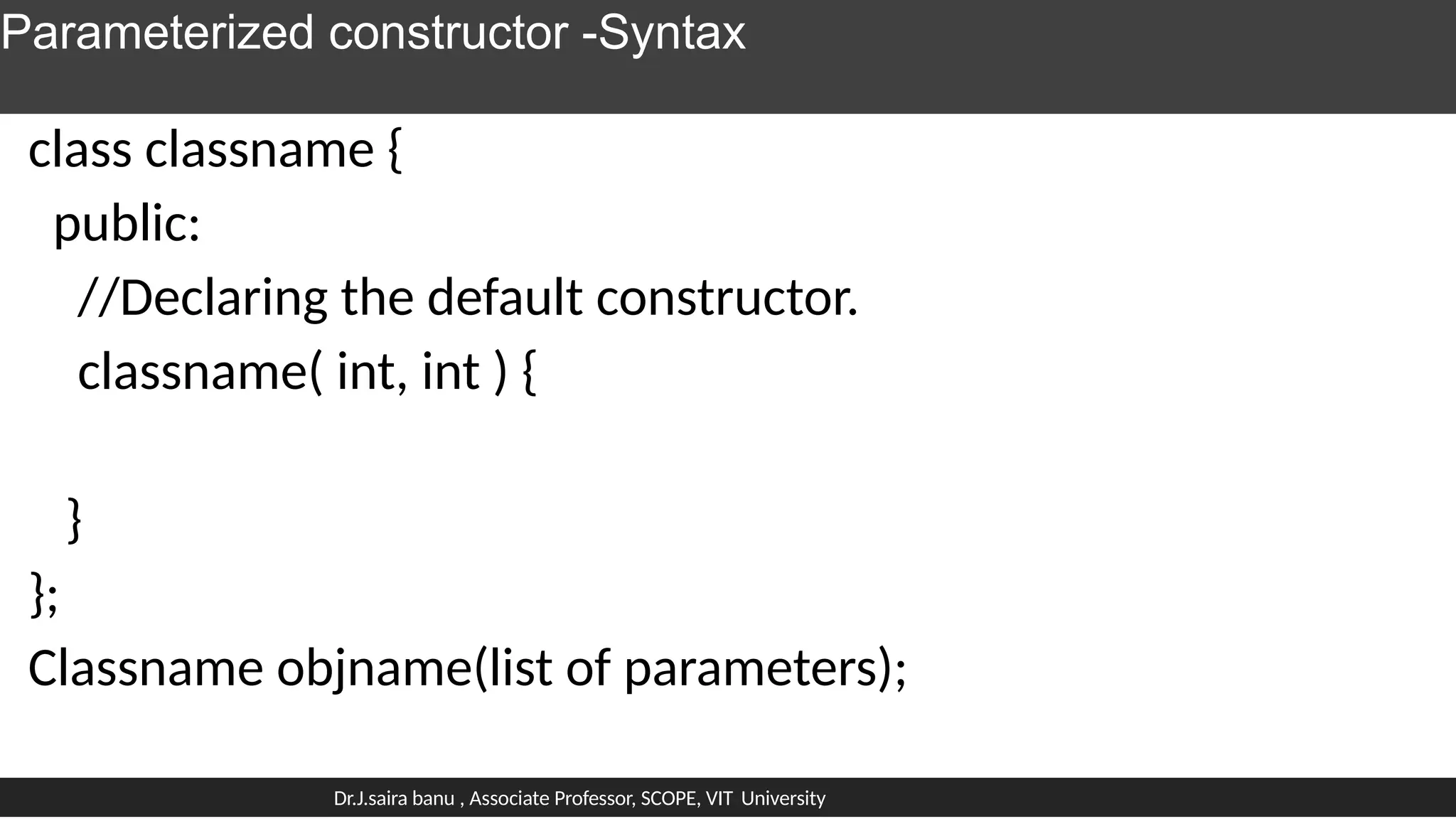 Parameterized constructor -Syntax
class classname {
public:
//Declaring the default constructor.
classname( int, int ) {
}
};
Classname objname(list of parameters);
Dr.J.saira banu , Associate Professor, SCOPE, VIT University
 