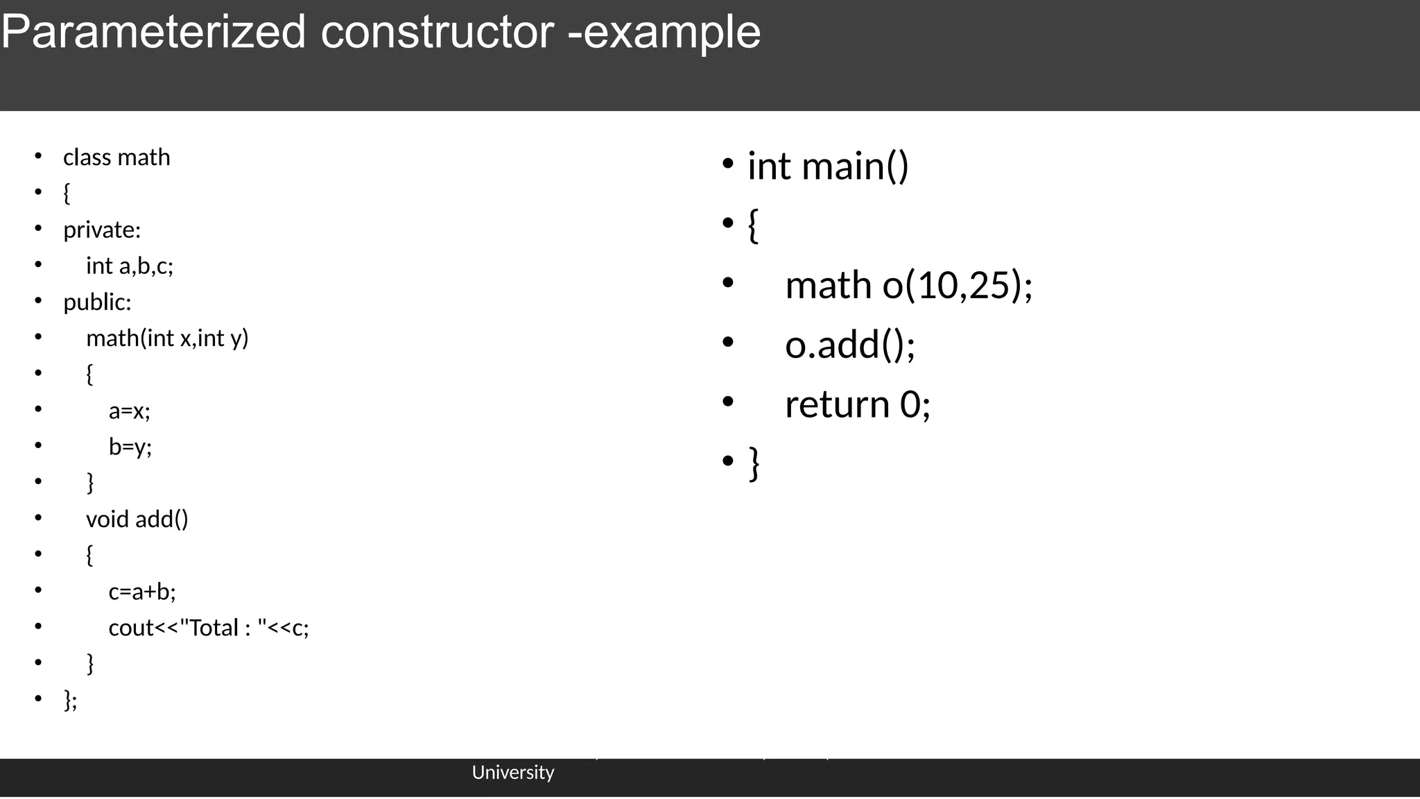 Parameterized constructor -example
• class math
• {
• private:
• int a,b,c;
• public:
• math(int x,int y)
• {
• a=x;
• b=y;
• }
• void add()
• {
• c=a+b;
• cout<<"Total : "<<c;
• }
• };
Dr.J.saira banu , Associate Professor, SCOPE, VIT
University
• int main()
• {
• math o(10,25);
• o.add();
• return 0;
• }
 