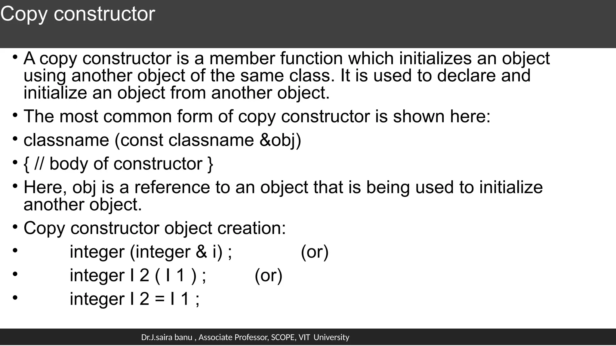 Copy constructor
• A copy constructor is a member function which initializes an object
using another object of the same class. It is used to declare and
initialize an object from another object.
• The most common form of copy constructor is shown here:
• classname (const classname &obj)
• { // body of constructor }
• Here, obj is a reference to an object that is being used to initialize
another object.
• Copy constructor object creation:
• integer (integer & i) ; (or)
• integer I 2 ( I 1 ) ; (or)
• integer I 2 = I 1 ;
Dr.J.saira banu , Associate Professor, SCOPE, VIT University
 