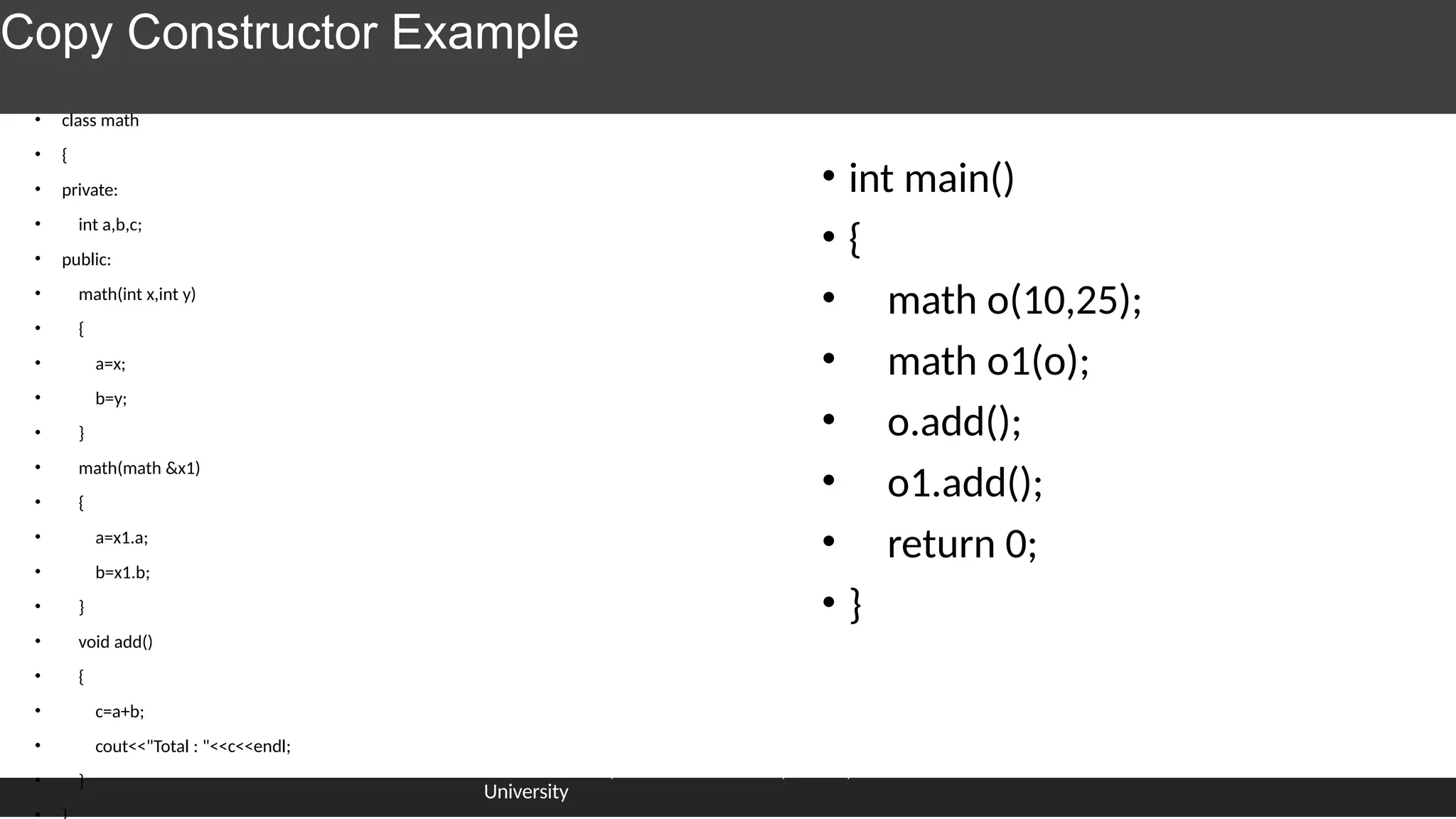 Copy Constructor Example
• class math
• {
• private:
• int a,b,c;
• public:
• math(int x,int y)
• {
• a=x;
• b=y;
• }
• math(math &x1)
• {
• a=x1.a;
• b=x1.b;
• }
• void add()
• {
• c=a+b;
• cout<<"Total : "<<c<<endl;
• }
• int main()
• {
• math o(10,25);
• math o1(o);
• o.add();
• o1.add();
• return 0;
• }
Dr.J.saira banu , Associate Professor, SCOPE, VIT
University
 