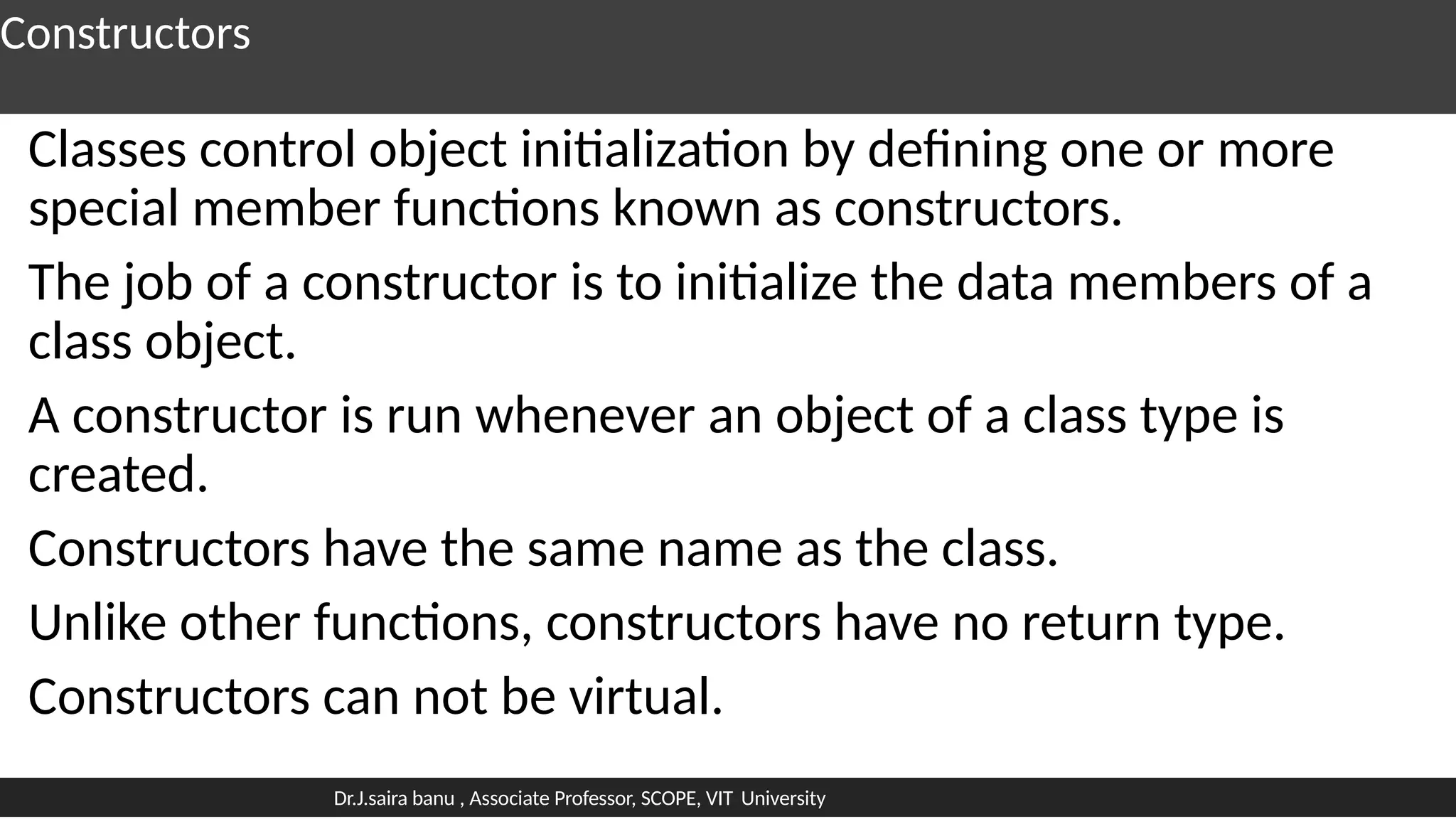 Constructors
Classes control object initialization by defining one or more
special member functions known as constructors.
The job of a constructor is to initialize the data members of a
class object.
A constructor is run whenever an object of a class type is
created.
Constructors have the same name as the class.
Unlike other functions, constructors have no return type.
Constructors can not be virtual.
Dr.J.saira banu , Associate Professor, SCOPE, VIT University
 