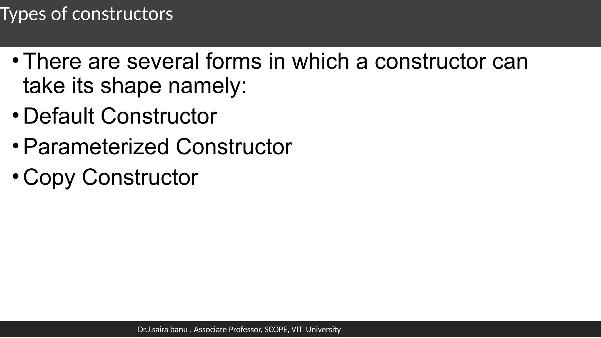 Types of constructors
•There are several forms in which a constructor can
take its shape namely:
•Default Constructor
•Parameterized Constructor
•Copy Constructor
Dr.J.saira banu , Associate Professor, SCOPE, VIT University
 
