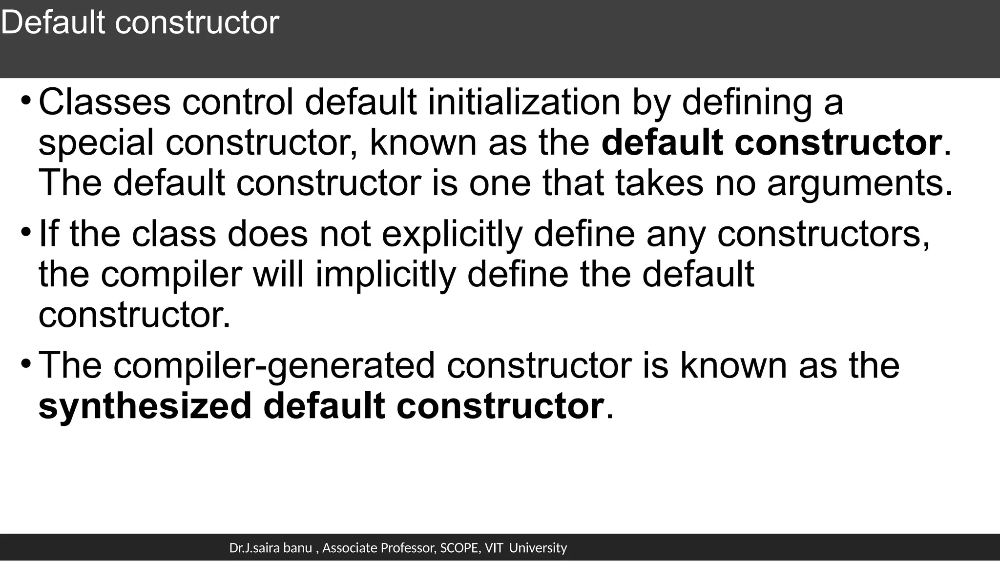 Default constructor
•Classes control default initialization by defining a
special constructor, known as the default constructor.
The default constructor is one that takes no arguments.
•If the class does not explicitly define any constructors,
the compiler will implicitly define the default
constructor.
•The compiler-generated constructor is known as the
synthesized default constructor.
Dr.J.saira banu , Associate Professor, SCOPE, VIT University
 