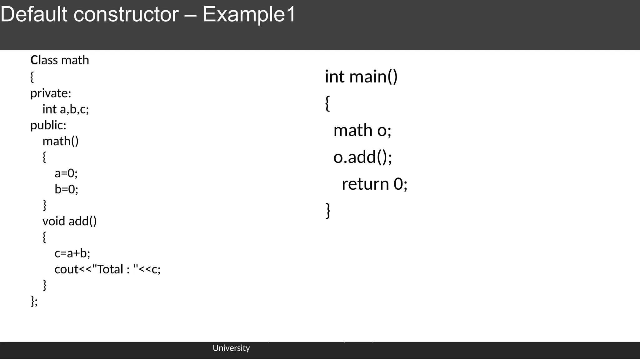Default constructor – Example1
int main()
{
math o;
o.add();
return 0;
}
Dr.J.saira banu , Associate Professor, SCOPE, VIT
University
class math
{
private:
int a,b,c;
public:
math()
{
a=0;
b=0;
}
void add()
{
c=a+b;
cout<<"Total : "<<c;
}
};
 