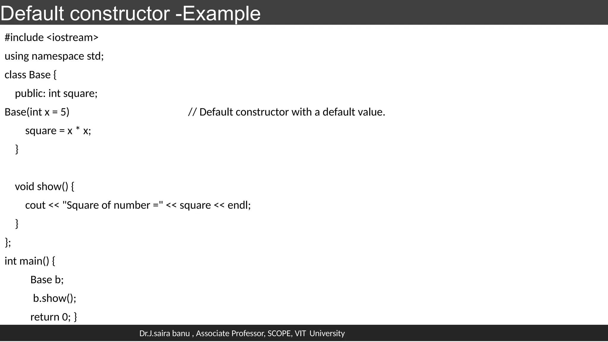 Default constructor -Example
#include <iostream>
using namespace std;
class Base {
public: int square;
Base(int x = 5) // Default constructor with a default value.
square = x * x;
}
void show() {
cout << "Square of number =" << square << endl;
}
};
int main() {
Base b;
b.show();
return 0; }
Dr.J.saira banu , Associate Professor, SCOPE, VIT University
 