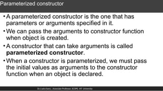 Parameterized constructor
•A parameterized constructor is the one that has
parameters or arguments specified in it.
•We can pass the arguments to constructor function
when object is created.
•A constructor that can take arguments is called
parameterized constructor.
•When a constructor is parameterized, we must pass
the initial values as arguments to the constructor
function when an object is declared.
Dr.J.saira banu , Associate Professor, SCOPE, VIT University
 