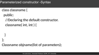 Parameterized constructor -Syntax
class classname {
public:
//Declaring the default constructor.
classname( int, int ) {
}
};
Classname objname(list of parameters);
Dr.J.saira banu , Associate Professor, SCOPE, VIT University
 