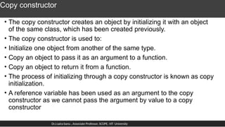 Copy constructor
• The copy constructor creates an object by initializing it with an object
of the same class, which has been created previously.
• The copy constructor is used to:
• Initialize one object from another of the same type.
• Copy an object to pass it as an argument to a function.
• Copy an object to return it from a function.
• The process of initializing through a copy constructor is known as copy
initialization.
• A reference variable has been used as an argument to the copy
constructor as we cannot pass the argument by value to a copy
constructor
Dr.J.saira banu , Associate Professor, SCOPE, VIT University
 