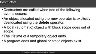 Destructors
•Destructors are called when one of the following
events occurs:
•An object allocated using the new operator is explicitly
deallocated using the delete operator.
•A local (automatic) object with block scope goes out of
scope.
•The lifetime of a temporary object ends.
•A program ends and global or static objects exist.
Dr.J.saira banu , Associate Professor, SCOPE, VIT University
 
