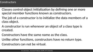 Constructors
Classes control object initialization by defining one or more
special member functions known as constructors.
The job of a constructor is to initialize the data members of a
class object.
A constructor is run whenever an object of a class type is
created.
Constructors have the same name as the class.
Unlike other functions, constructors have no return type.
Constructors can not be virtual.
Dr.J.saira banu , Associate Professor, SCOPE, VIT University
 
