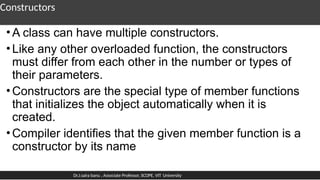 Constructors
•A class can have multiple constructors.
•Like any other overloaded function, the constructors
must differ from each other in the number or types of
their parameters.
•Constructors are the special type of member functions
that initializes the object automatically when it is
created.
•Compiler identifies that the given member function is a
constructor by its name
Dr.J.saira banu , Associate Professor, SCOPE, VIT University
 