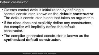 Default constructor
•Classes control default initialization by defining a
special constructor, known as the default constructor.
The default constructor is one that takes no arguments.
•If the class does not explicitly define any constructors,
the compiler will implicitly define the default
constructor.
•The compiler-generated constructor is known as the
synthesized default constructor.
Dr.J.saira banu , Associate Professor, SCOPE, VIT University
 