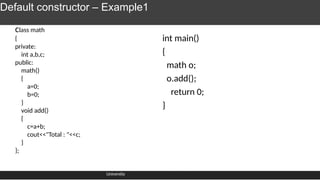 Default constructor – Example1
int main()
{
math o;
o.add();
return 0;
}
Dr.J.saira banu , Associate Professor, SCOPE, VIT
University
class math
{
private:
int a,b,c;
public:
math()
{
a=0;
b=0;
}
void add()
{
c=a+b;
cout<<"Total : "<<c;
}
};
 