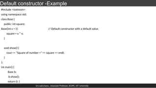 Default constructor -Example
#include <iostream>
using namespace std;
class Base {
public: int square;
Base(int x = 5) // Default constructor with a default value.
square = x * x;
}
void show() {
cout << "Square of number =" << square << endl;
}
};
int main() {
Base b;
b.show();
return 0; }
Dr.J.saira banu , Associate Professor, SCOPE, VIT University
 