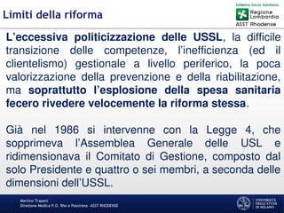 Martino Trapani
Direzione Medica P.O. Rho e Passirana –ASST RHODENSE
Limiti della riforma
L’eccessiva politicizzazione delle USSL, la difficile
transizione delle competenze, l’inefficienza (ed il
clientelismo) gestionale a livello periferico, la poca
valorizzazione della prevenzione e della riabilitazione,
ma soprattutto l’esplosione della spesa sanitaria
fecero rivedere velocemente la riforma stessa.
Già nel 1986 si intervenne con la Legge 4, che
sopprimeva l’Assemblea Generale delle USL e
ridimensionava il Comitato di Gestione, composto dal
solo Presidente e quattro o sei membri, a seconda delle
dimensioni dell’USSL.
 