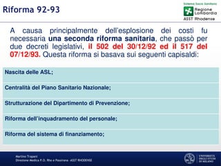 Martino Trapani
Direzione Medica P.O. Rho e Passirana –ASST RHODENSE
Riforma 92-93
A causa principalmente dell’esplosione dei costi fu
necessaria una seconda riforma sanitaria, che passò per
due decreti legislativi, il 502 del 30/12/92 ed il 517 del
07/12/93. Questa riforma si basava sui seguenti capisaldi:
Nascita delle ASL;
Centralità del Piano Sanitario Nazionale;
Strutturazione del Dipartimento di Prevenzione;
Riforma dell’inquadramento del personale;
Riforma del sistema di finanziamento;
 