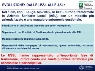 Martino Trapani
Direzione Medica P.O. Rho e Passirana –ASST RHODENSE
EVOLUZIONE: DALLE USSL ALLE ASL:
Nel 1992, con il D.Lgs. 502/1992, le USSL furono trasformate
in Aziende Sanitarie Locali (ASL), con un modello più
aziendalizzato e una maggiore autonomia gestionale.
Introduzione di un Direttore Generale con poteri manageriali.
Superamento del Comitato di Gestione, dando più autonomia alle ASL.
Maggiore controllo regionale sulla sanità.
Responsabili delle campagne di vaccinazione, igiene ambientale, sicurezza
alimentare e medicina del lavoro.
Le USSL hanno rappresentato un'importante fase di
transizione, introducendo una sanità pubblica territoriale più
accessibile e partecipativa.
 