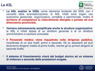 Martino Trapani
Direzione Medica P.O. Rho e Passirana –ASST RHODENSE
La ASL
• La ASL sostituì la USSL come elemento fondante del SSN, con il
concetto della aziendalizzazione; le ASL infatti sono organi con
autonomia gestionale, organizzativa, contabile e patrimoniale. Inoltre il
territorio di competenza fu notevolmente allargato e portato ad una
dimensione provinciale.
• Vennero estremamente semplificate anche le strutture organizzative:
la ASL è infatti dotata di un direttore generale e di un direttore
amministrativo e sanitario aziendale.
• Il Personale medico viene inquadrato nella dirigenza pubblica,
incardinata di un due livelli: primo e secondo. Gli ex assistenti ed aiuti
diverranno dirigenti medici di primo livello, mentre gli ex primari dirigenti di
secondo livello.
• Il sistema di finanziamento virerà dal budget storico ad un sistema
di rimborso a seconda delle prestazioni erogate.
 