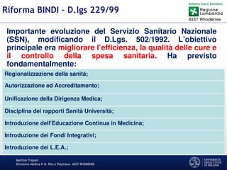 Martino Trapani
Direzione Medica P.O. Rho e Passirana –ASST RHODENSE
Riforma BINDI – D.lgs 229/99
Importante evoluzione del Servizio Sanitario Nazionale
(SSN), modificando il D.Lgs. 502/1992. L’obiettivo
principale era migliorare l’efficienza, la qualità delle cure e
il controllo della spesa sanitaria. Ha previsto
fondamentalmente:
Regionalizzazione della sanità;
Autorizzazione ed Accreditamento;
Unificazione della Dirigenza Medica;
Disciplina dei rapporti Sanità Università;
Introduzione dell’Educazione Continua in Medicina;
Introduzione dei Fondi Integrativi;
Introduzione dei L.E.A.;
 