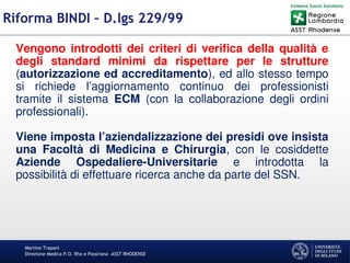 Martino Trapani
Direzione Medica P.O. Rho e Passirana –ASST RHODENSE
Riforma BINDI – D.lgs 229/99
Vengono introdotti dei criteri di verifica della qualità e
degli standard minimi da rispettare per le strutture
(autorizzazione ed accreditamento), ed allo stesso tempo
si richiede l’aggiornamento continuo dei professionisti
tramite il sistema ECM (con la collaborazione degli ordini
professionali).
Viene imposta l’aziendalizzazione dei presidi ove insista
una Facoltà di Medicina e Chirurgia, con le cosiddette
Aziende Ospedaliere-Universitarie e introdotta la
possibilità di effettuare ricerca anche da parte del SSN.
 