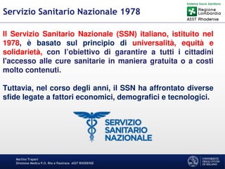 Martino Trapani
Direzione Medica P.O. Rho e Passirana –ASST RHODENSE
Servizio Sanitario Nazionale 1978
Il Servizio Sanitario Nazionale (SSN) italiano, istituito nel
1978, è basato sul principio di universalità, equità e
solidarietà, con l’obiettivo di garantire a tutti i cittadini
l'accesso alle cure sanitarie in maniera gratuita o a costi
molto contenuti.
Tuttavia, nel corso degli anni, il SSN ha affrontato diverse
sfide legate a fattori economici, demografici e tecnologici.
 