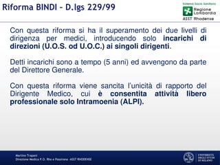 Martino Trapani
Direzione Medica P.O. Rho e Passirana –ASST RHODENSE
Riforma BINDI – D.lgs 229/99
Con questa riforma si ha il superamento dei due livelli di
dirigenza per medici, introducendo solo incarichi di
direzioni (U.O.S. od U.O.C.) ai singoli dirigenti.
Detti incarichi sono a tempo (5 anni) ed avvengono da parte
del Direttore Generale.
Con questa riforma viene sancita l’unicità di rapporto del
Dirigente Medico, cui è consentita attività libero
professionale solo Intramoenia (ALPI).
 