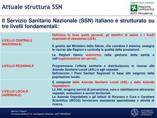 Martino Trapani
Direzione Medica P.O. Garbagnate Milanese –ASST RHODENSE
Attuale struttura SSN
Il Servizio Sanitario Nazionale (SSN) italiano è strutturato su
tre livelli fondamentali:
LIVELLO CENTRALE
(NAZIONALE)
Definisce le linee guida generali, gli obiettivi di salute e i livelli
essenziali di assistenza (LEA).
È gestito dal Ministero della Salute, che coordina il sistema, assegna
le risorse alle Regioni e controlla la qualità delle prestazioni.
LIVELLO REGIONALE
Le Regioni hanno autonomia nella gestione della sanità e
nell'organizzazione dei servizi.
Programmano l'offerta sanitaria e distribuiscono le risorse alle
Aziende Sanitarie Locali (ASL) e agli ospedali.
Definiscono i Piani Sanitari Regionali in base alle esigenze della
popolazione locale.
LIVELLO LOCALE
(AZIENDALE)
È composto dalle Aziende Sanitarie Locali (ASL) e dalle Aziende
Ospedaliere.
Le ASL erogano servizi di prevenzione, cura e riabilitazione attraverso
ospedali, ambulatori e servizi territoriali.
Le Aziende Ospedaliere e gli Istituti di Ricovero e Cura a Carattere
Scientifico (IRCCS) forniscono assistenza specializzata e attività di
ricerca.
 