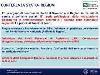 Martino Trapani
Direzione Medica P.O. Rho e Passirana –ASST RHODENSE
CONFERENZA STATO- REGIONI
Programmazione e finanziamento del SSN: Definisce la ripartizione delle risorse
del Fondo Sanitario Nazionale (FSN) tra le Regioni.
Definizione dei Livelli Essenziali di Assistenza (LEA): Contribuisce
all’aggiornamento delle prestazioni sanitarie garantite ai cittadini.
Accordi su politiche sanitarie: Favorisce l’uniformità dell’assistenza sanitaria
sul territorio nazionale.
Gestione delle Emergenze Sanitarie: Coordina interventi nazionali e regionali in
caso di crisi.
E’ un organo di coordinamento tra il Governo e le Regioni in materia di
sanità e politiche sociali. E’ "sede privilegiata" della negoziazione
politica tra le Amministrazioni centrali e il sistema delle autonomie
regionali. Le principali funzioni sono:
 