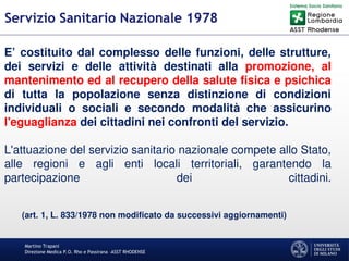 Martino Trapani
Direzione Medica P.O. Rho e Passirana –ASST RHODENSE
Servizio Sanitario Nazionale 1978
E’ costituito dal complesso delle funzioni, delle strutture,
dei servizi e delle attività destinati alla promozione, al
mantenimento ed al recupero della salute fisica e psichica
di tutta la popolazione senza distinzione di condizioni
individuali o sociali e secondo modalità che assicurino
l'eguaglianza dei cittadini nei confronti del servizio.
L'attuazione del servizio sanitario nazionale compete allo Stato,
alle regioni e agli enti locali territoriali, garantendo la
partecipazione dei cittadini.
(art. 1, L. 833/1978 non modificato da successivi aggiornamenti)
 