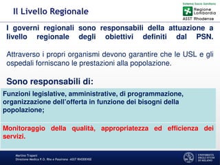 Martino Trapani
Direzione Medica P.O. Rho e Passirana –ASST RHODENSE
Il Livello Regionale
I governi regionali sono responsabili della attuazione a
livello regionale degli obiettivi definiti dal PSN.
Attraverso i propri organismi devono garantire che le USL e gli
ospedali forniscano le prestazioni alla popolazione.
Sono responsabili di:
Funzioni legislative, amministrative, di programmazione,
organizzazione dell’offerta in funzione dei bisogni della
popolazione;
Monitoraggio della qualità, appropriatezza ed efficienza dei
servizi.
 