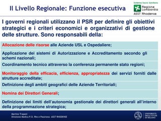 Martino Trapani
Direzione Medica P.O. Rho e Passirana –ASST RHODENSE
Il Livello Regionale: Funzione esecutiva
I governi regionali utilizzano il PSR per definire gli obiettivi
strategici e i criteri economici e organizzativi di gestione
delle strutture. Sono responsabili della:
Allocazione delle risorse alle Aziende USL e Ospedaliere;
Applicazione dei sistemi di Autorizzazione e Accreditamento secondo gli
schemi nazionali;
Coordinamento tecnico attraverso la conferenza permanente stato regioni;
Monitoraggio della efficacia, efficienza, appropriatezza dei servizi forniti dalle
strutture accreditate;
Definizione degli ambiti geografici delle Aziende Territoriali;
Nomina dei Direttori Generali;
Definizione dei limiti dell’autonomia gestionale dei direttori generali all’interno
della programmazione strategica;
 