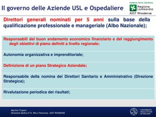 Martino Trapani
Direzione Medica P.O. Rho e Passirana –ASST RHODENSE
Il governo delle Aziende USL e Ospedaliere
Direttori generali nominati per 5 anni sulla base della
qualificazione professionale e manageriale (Albo Nazionale);
Responsabili del buon andamento economico finanziario e del raggiungimento
degli obiettivi di piano definiti a livello regionale;
Autonomia organizzativa e imprenditoriale;
Definizione di un piano Strategico Aziendale;
Responsabile della nomina dei Direttori Sanitario e Amministrativo (Direzione
Strategica);
Rivalutazione periodica dei risultati;
 