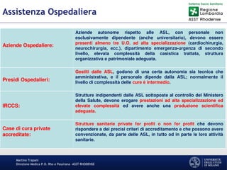 Martino Trapani
Direzione Medica P.O. Rho e Passirana –ASST RHODENSE
Assistenza Ospedaliera
Aziende Ospedaliere:
Aziende autonome rispetto alle ASL, con personale non
esclusivamente dipendente (anche universitario), devono essere
presenti almeno tre U.O. ad alta specializzazione (cardiochirurgia,
neurochirurgia, ecc.), dipartimento emergenza-urgenza di secondo
livello, elevata complessità della casistica trattata, struttura
organizzativa e patrimoniale adeguata.
Presidi Ospedalieri:
Gestiti dalle ASL, godono di una certa autonomia sia tecnica che
amministrativa, e il personale dipende dalla ASL; normalmente il
livello di complessità delle cure è intermedio.
IRCCS:
Strutture indipendenti dalle ASL sottoposte al controllo del Ministero
della Salute, devono erogare prestazioni ad alta specializzazione ed
elevate complessità ed avere anche una produzione scientifica
adeguata.
Case di cura private
accreditate:
Strutture sanitarie private for profit o non for profit che devono
rispondere a dei precisi criteri di accreditamento e che possono avere
convenzionate, da parte delle ASL, in tutto od in parte le loro attività
sanitarie.
 