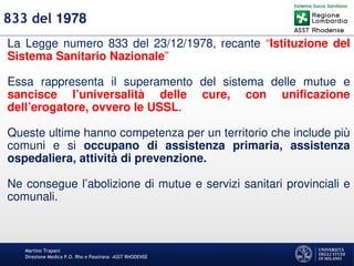 Martino Trapani
Direzione Medica P.O. Rho e Passirana –ASST RHODENSE
833 del 1978
La Legge numero 833 del 23/12/1978, recante “Istituzione del
Sistema Sanitario Nazionale”
Essa rappresenta il superamento del sistema delle mutue e
sancisce l’universalità delle cure, con unificazione
dell’erogatore, ovvero le USSL.
Queste ultime hanno competenza per un territorio che include più
comuni e si occupano di assistenza primaria, assistenza
ospedaliera, attività di prevenzione.
Ne consegue l’abolizione di mutue e servizi sanitari provinciali e
comunali.
 