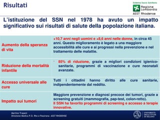 Martino Trapani
Direzione Medica P.O. Rho e Passirana –ASST RHODENSE
Risultati
L’istituzione del SSN nel 1978 ha avuto un impatto
significativo sui risultati di salute della popolazione italiana.
Aumento della speranza
di vita
+10,7 anni negli uomini e +8,6 anni nelle donne, in circa 45
anni. Questo miglioramento è legato a una maggiore
accessibilità alle cure e ai progressi nella prevenzione e nel
trattamento delle malattie.
Riduzione della mortalità
infantile
- 85% di riduzione, grazie a migliori condizioni igienico-
sanitarie, programmi di vaccinazione e cure neonatali
avanzate.
Accesso universale alle
cure
Tutti i cittadini hanno diritto alle cure sanitarie,
indipendentemente dal reddito.
Impatto sui tumori
Maggiore prevenzione e diagnosi precoce dei tumori, grazie a
screening gratuiti (mammografia, pap-test, colon-retto).
Il SSN ha favorito programmi di screening e accesso a terapie
innovative.
 